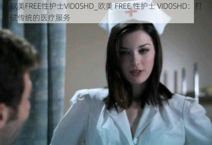 欧美FREE性护士VID0SHD_欧美 FREE 性护士 VID0SHD：打破传统的医疗服务