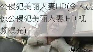 公侵犯美丽人妻HD(令人震惊公侵犯美丽人妻 HD 视频曝光)