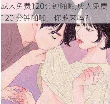 成人免费120分钟啪啪,成人免费 120 分钟啪啪，你敢来吗？