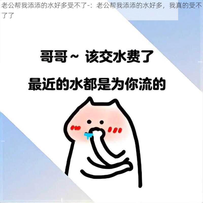 老公帮我添添的水好多受不了-：老公帮我添添的水好多，我真的受不了了