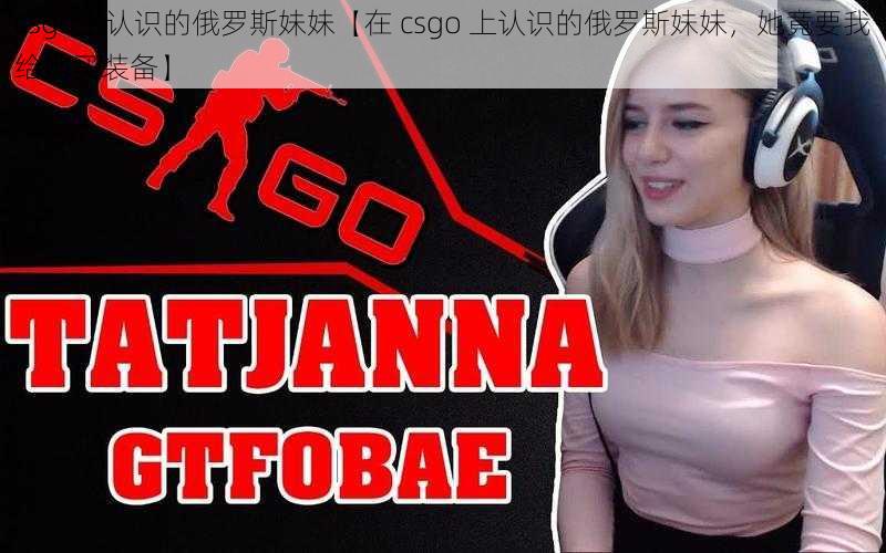 csgo上认识的俄罗斯妹妹【在 csgo 上认识的俄罗斯妹妹，她竟要我给她买装备】